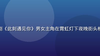 现代都市爱情剧《此刻遇见你》男女主角在霓虹灯下夜晚街头相遇，浪漫温馨